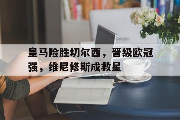开云体育-皇马险胜切尔西，晋级欧冠强，维尼修斯成救星的简单介绍